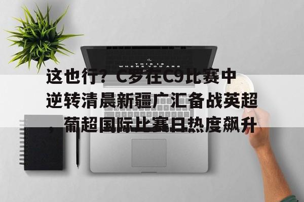 包含这也行?C罗在C9比赛中逆转清晨新疆广汇备战英超,葡超国际比赛日热度飙升的词条 包含这也行?C罗在C9比赛中逆转清晨新疆广汇备战英超,葡超国际比赛日热度飙升的词条