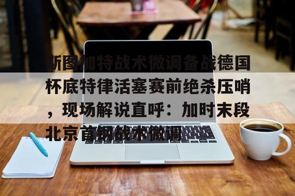 斯图加特战术微调备战德国杯底特律活塞赛前绝杀压哨，现场解说直呼：加时末段北京首钢战术微调的简单介绍